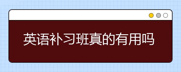 英语补习班真的有用吗，英语补习班效果好吗