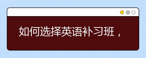 如何选择英语补习班，英语补习班哪家好？