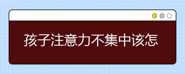 孩子注意力不集中該怎么辦！10種方法，讓孩子受益一生！