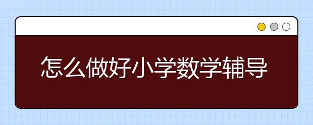 怎么做好小学数学辅导，小学数学辅导哪家好？