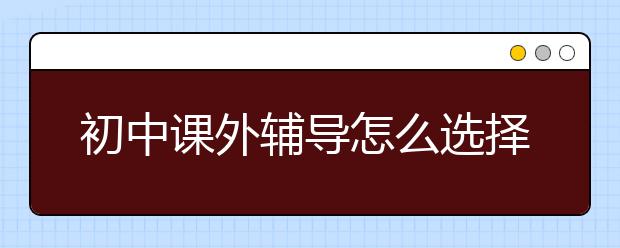 初中课外辅导怎么选择，初中课外辅导哪家好