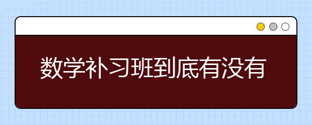 数学补习班到底有没有用呢，该不该说数学补习班？