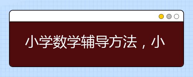 小学数学辅导方法，小学数学辅导机构哪个好？