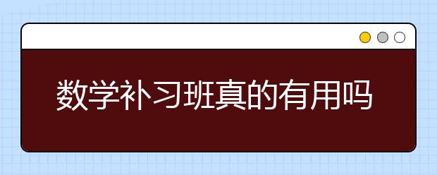 数学补习班真的有用吗，数学补习班效果好吗