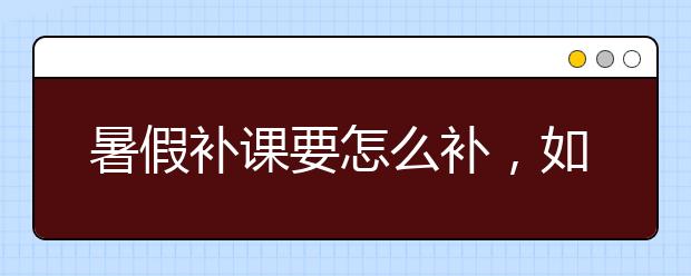 暑假补课要怎么补，如何给孩子选择暑假补习