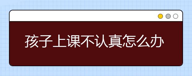 孩子上课不认真怎么办？这几个方法可以提高改善情况