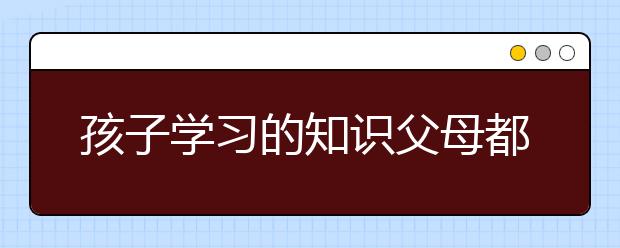 孩子学习的知识父母都不懂了，父母怎么教育孩子？
