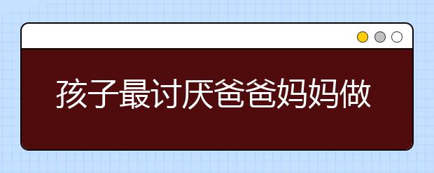 孩子最讨厌爸爸妈妈做什么？你有做过吗