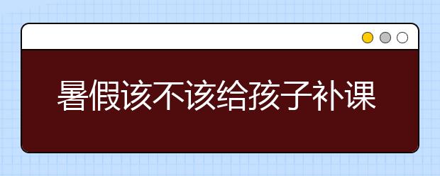 暑假该不该给孩子补课，暑假补课好吗？