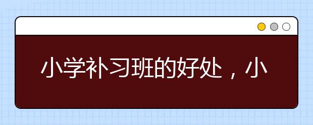 小学补习班的好处，小学补习班有必要上吗
