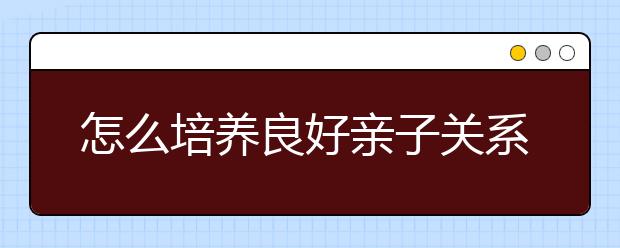 怎么培养良好亲子关系，培养良好亲子关系的方法