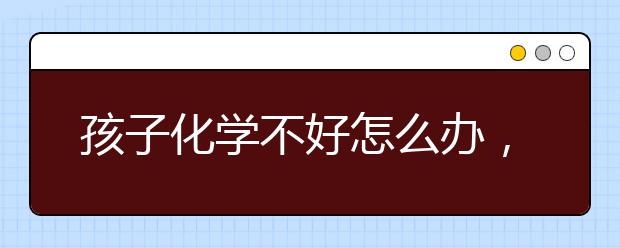 孩子化学不好怎么办，如何提升化学成绩？