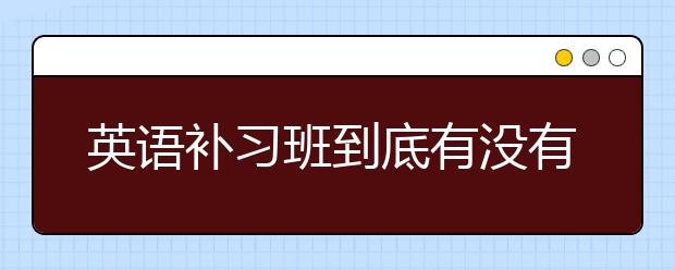 英语补习班到底有没有用呢，该不该说英语补习班？