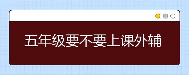 五年级要不要上课外辅导班，五年级要上补习班吗　　