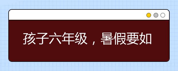 孩子六年级，暑假要如何科学安排？