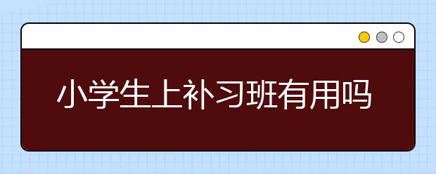 小学生上补习班有用吗，小学生补习班有效果吗？