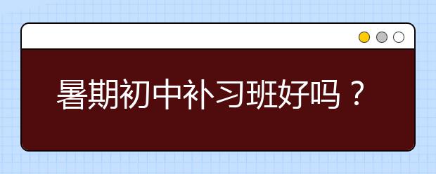 暑期初中补习班好吗？暑期初中补习班怎么样？　　