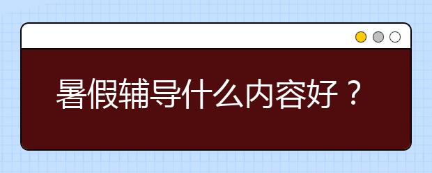 暑假辅导什么内容好？怎么选择？