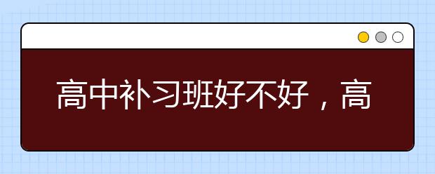 高中补习班好不好，高中补习班有必要上吗？