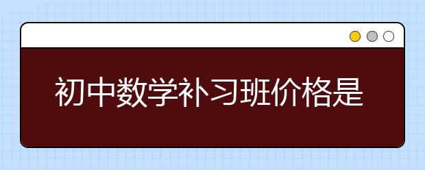 初中数学补习班价格是多少，初中数学补习班怎么收费