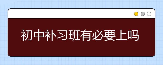 初中补习班有必要上吗？要不要上初中补习班？