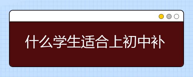 什么学生适合上初中补习班？初中补习班有效果吗？