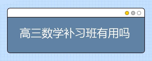 高三数学补习班有用吗，高三数学补习班有效果吗