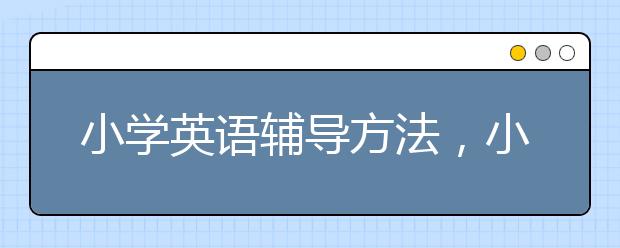 小学英语辅导方法，小学英语辅导机构哪个好？