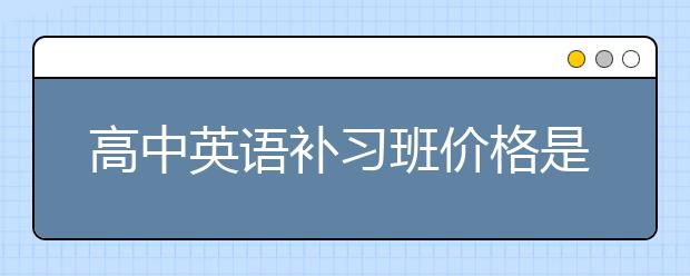 高中英语补习班价格是多少，高中英语补习班怎么收费