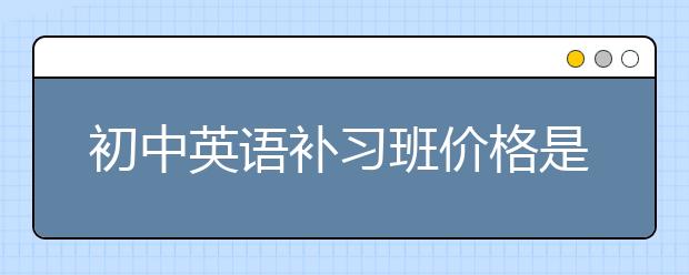 初中英语补习班价格是多少，初中英语补习班怎么收费