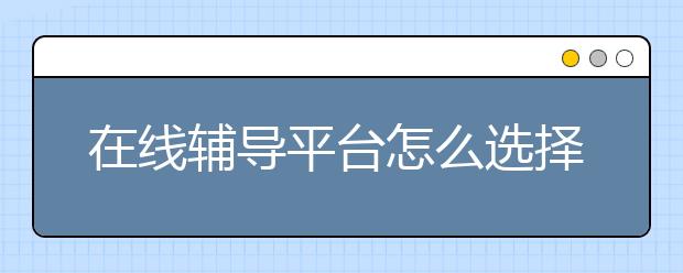 在线辅导平台怎么选择，在线辅导平台有哪些
