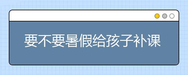 要不要暑假给孩子补课，暑假补课要注意什么？