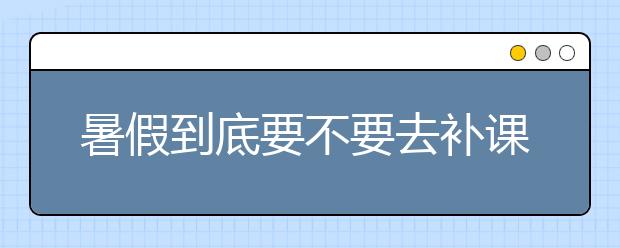 暑假到底要不要去补课呢，如何选择适合自己孩子的补习班呢？