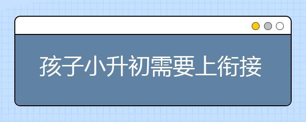 孩子小升初需要上衔接班吗，小学升初一有必要上衔接班吗