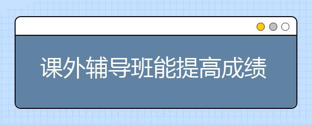 课外辅导班能提高成绩吗，周末辅导班能提升成绩吗