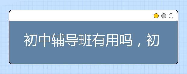 初中辅导班有用吗，初中辅导班能提高成绩吗？