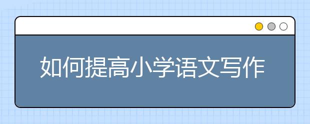 如何提高小学语文写作能力，怎么写好小学语文作文