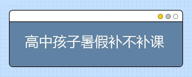 高中孩子暑假补不补课？高中暑期辅导哪家好？
