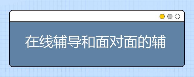 在线辅导和面对面的辅导哪个好，怎么选择