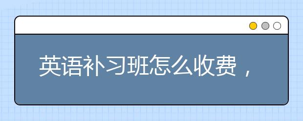 英语补习班怎么收费，英语补习班费用是多少