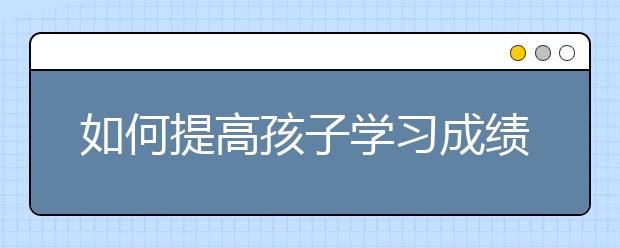 如何提高孩子学习成绩，怎么提高初中学习成绩