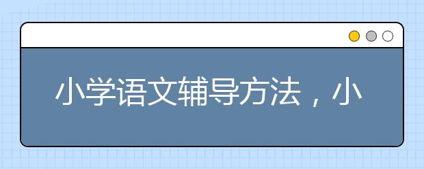 小学语文辅导方法，小学语文辅导机构哪个好？