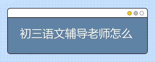 初三语文辅导老师怎么选择，初三语文辅导老师哪个好