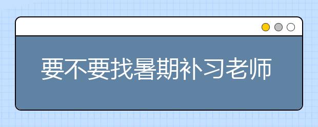 要不要找暑期补习老师，暑假补习老师哪里有？