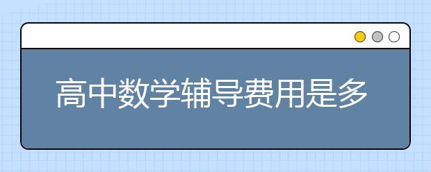 高中数学辅导费用是多少，高中数学辅导价格是多少