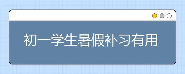 初一学生暑假补习有用吗？初一暑期辅导有效果吗？