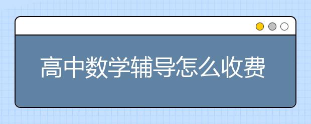 高中数学辅导怎么收费，高中数学辅导价格是多少