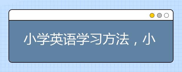 小學(xué)英語(yǔ)學(xué)習(xí)方法，小學(xué)英語(yǔ)學(xué)習(xí)秘訣與技巧