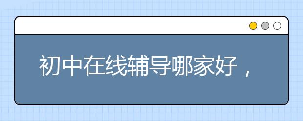 初中在线辅导哪家好，初中在线辅导怎么选择