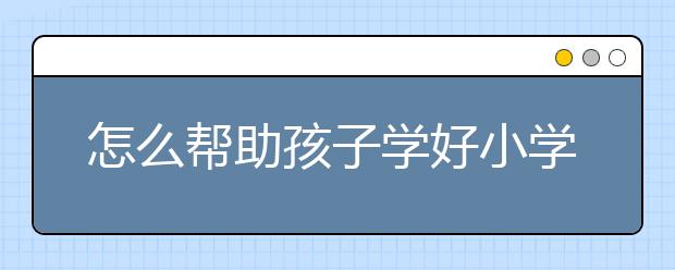 怎么帮助孩子学好小学语文，小学语文辅导方法